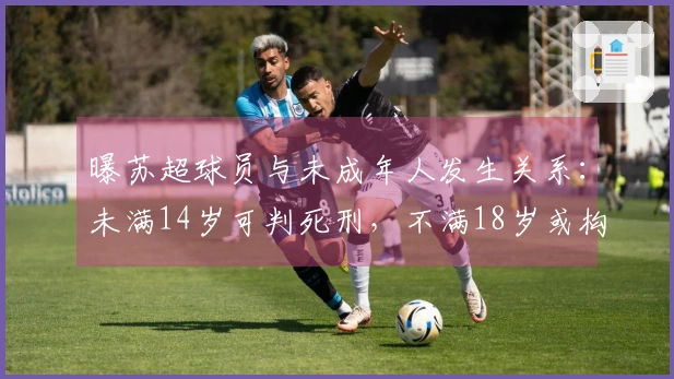 曝苏超球员与未成年人发生关系：未满14岁可判死刑，不满18岁或构成强奸